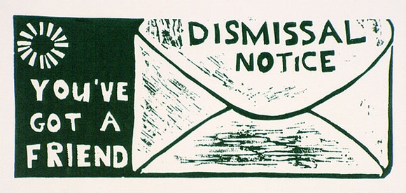 Artist: b'Wonderful Art Nuances Club (WANC).' | Title: bDismissal notice; you've got a friend. (Poster supporting SEC manintenance workers' strike, La Trobe Valley, Victoria, 1977) | Date: (1977) | Technique: b'linocut, printed in dark green ink, from one block' Artist: b'Wonderful Art Nuances Club (WANC).' | Title: bDismissal notice; you've got a friend. (Poster supporting SEC manintenance workers' strike, La Trobe Valley, Victoria, 1977) | Date: (1977) | Technique: b'linocut, printed in dark green ink, from one block'