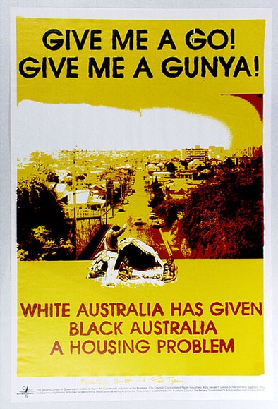 Artist: b'West End Murry Group.' | Title: b'Give me a Go! Give me a Gunya! White Australia has given Black Australia a housing problem.' | Date: 1989 | Technique: b'screenprint, printed in colour, from multiple screens' Artist: b'West End Murry Group.' | Title: b'Give me a Go! Give me a Gunya! White Australia has given Black Australia a housing problem.' | Date: 1989 | Technique: b'screenprint, printed in colour, from multiple screens'